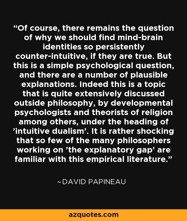 Of course, there remains the question of why we should find mind-brain identities so persistently counter-intuitive, if they are true. But this is a simple psychological question, and there are a number of plausible explanations. Indeed this is a topic that is quite extensively discussed outside philosophy, by developmental psychologists and theorists of religion among others, under the heading of 'intuitive dualism'. It is rather shocking that so few of the many philosophers working on 'the explanatory gap' are familiar with this empirical literature. - David Papineau