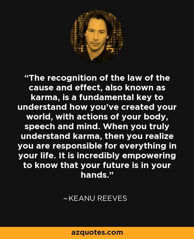 The recognition of the law of the cause and effect, also known as karma, is a fundamental key to understand how you've created your world, with actions of your body, speech and mind. When you truly understand karma, then you realize you are responsible for everything in your life. It is incredibly empowering to know that your future is in your hands. - Keanu Reeves