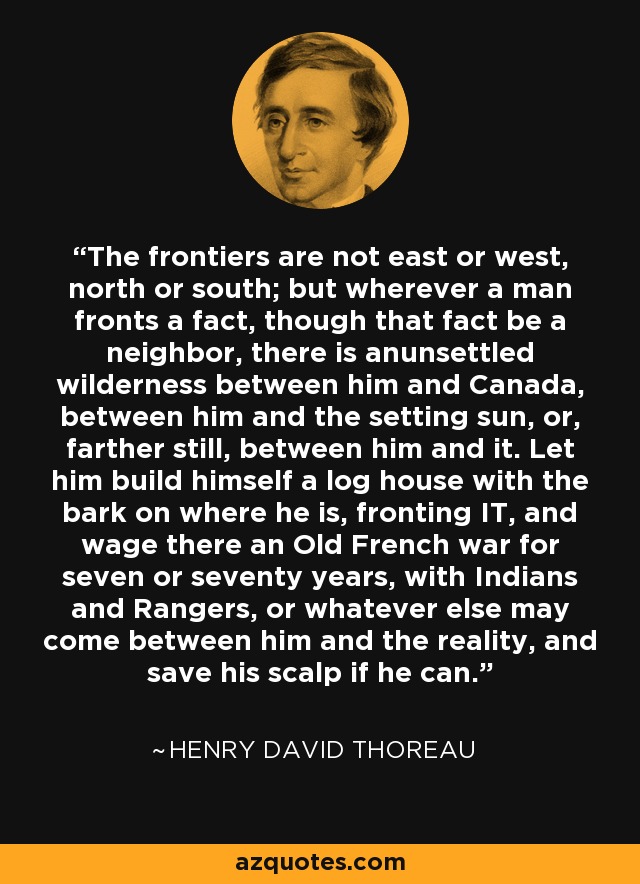 The frontiers are not east or west, north or south; but wherever a man fronts a fact, though that fact be a neighbor, there is anunsettled wilderness between him and Canada, between him and the setting sun, or, farther still, between him and it. Let him build himself a log house with the bark on where he is, fronting IT, and wage there an Old French war for seven or seventy years, with Indians and Rangers, or whatever else may come between him and the reality, and save his scalp if he can. - Henry David Thoreau