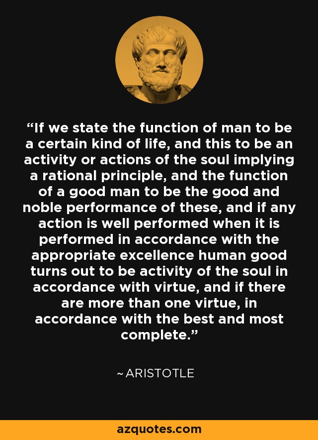 If we state the function of man to be a certain kind of life, and this to be an activity or actions of the soul implying a rational principle, and the function of a good man to be the good and noble performance of these, and if any action is well performed when it is performed in accordance with the appropriate excellence human good turns out to be activity of the soul in accordance with virtue, and if there are more than one virtue, in accordance with the best and most complete. - Aristotle