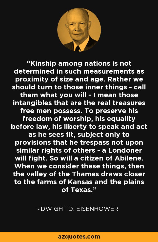 Kinship among nations is not determined in such measurements as proximity of size and age. Rather we should turn to those inner things - call them what you will - I mean those intangibles that are the real treasures free men possess. To preserve his freedom of worship, his equality before law, his liberty to speak and act as he sees fit, subject only to provisions that he trespass not upon similar rights of others - a Londoner will fight. So will a citizen of Abilene. When we consider these things, then the valley of the Thames draws closer to the farms of Kansas and the plains of Texas. - Dwight D. Eisenhower