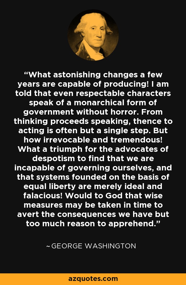 What astonishing changes a few years are capable of producing! I am told that even respectable characters speak of a monarchical form of government without horror. From thinking proceeds speaking, thence to acting is often but a single step. But how irrevocable and tremendous! What a triumph for the advocates of despotism to find that we are incapable of governing ourselves, and that systems founded on the basis of equal liberty are merely ideal and falacious! Would to God that wise measures may be taken in time to avert the consequences we have but too much reason to apprehend. - George Washington