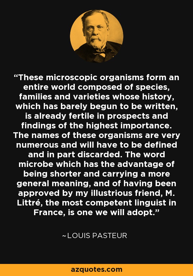 These microscopic organisms form an entire world composed of species, families and varieties whose history, which has barely begun to be written, is already fertile in prospects and findings of the highest importance. The names of these organisms are very numerous and will have to be defined and in part discarded. The word microbe which has the advantage of being shorter and carrying a more general meaning, and of having been approved by my illustrious friend, M. Littré, the most competent linguist in France, is one we will adopt. - Louis Pasteur