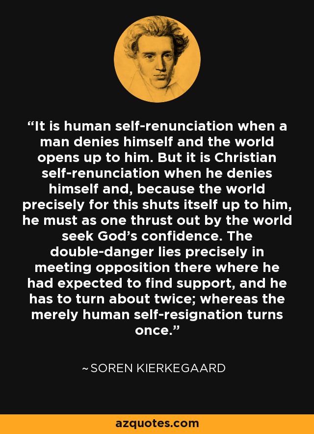 It is human self-renunciation when a man denies himself and the world opens up to him. But it is Christian self-renunciation when he denies himself and, because the world precisely for this shuts itself up to him, he must as one thrust out by the world seek God's confidence. The double-danger lies precisely in meeting opposition there where he had expected to find support, and he has to turn about twice; whereas the merely human self-resignation turns once. - Soren Kierkegaard