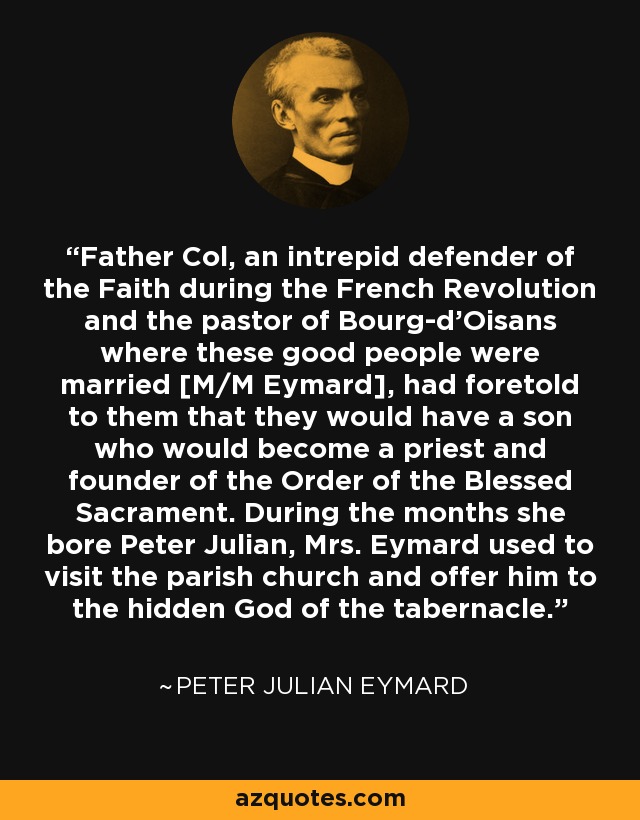 Father Col, an intrepid defender of the Faith during the French Revolution and the pastor of Bourg-d'Oisans where these good people were married [M/M Eymard], had foretold to them that they would have a son who would become a priest and founder of the Order of the Blessed Sacrament. During the months she bore Peter Julian, Mrs. Eymard used to visit the parish church and offer him to the hidden God of the tabernacle. - Peter Julian Eymard