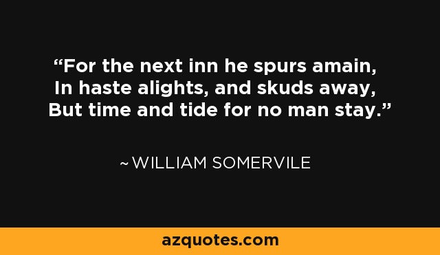 For the next inn he spurs amain, In haste alights, and skuds away, But time and tide for no man stay. - William Somervile