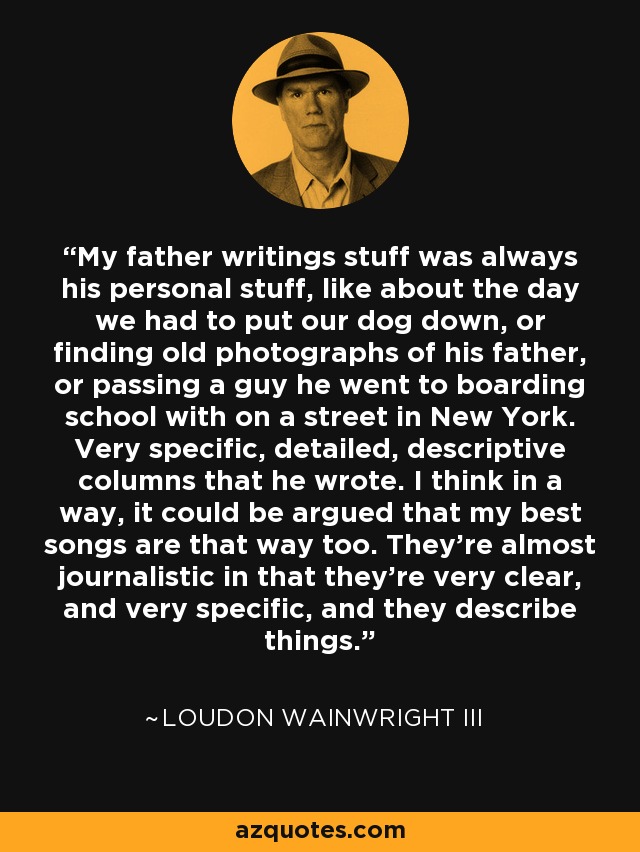 My father writings stuff was always his personal stuff, like about the day we had to put our dog down, or finding old photographs of his father, or passing a guy he went to boarding school with on a street in New York. Very specific, detailed, descriptive columns that he wrote. I think in a way, it could be argued that my best songs are that way too. They're almost journalistic in that they're very clear, and very specific, and they describe things. - Loudon Wainwright III