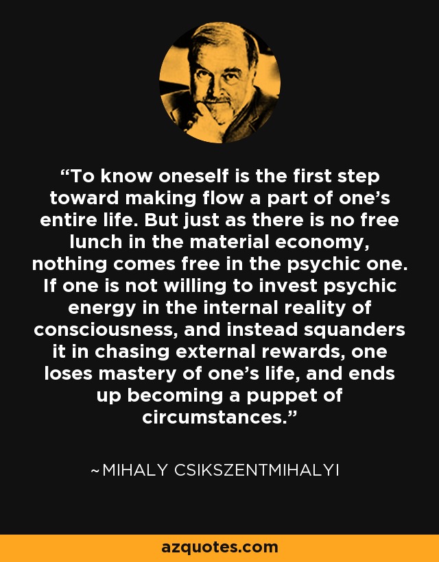 To know oneself is the first step toward making flow a part of one's entire life. But just as there is no free lunch in the material economy, nothing comes free in the psychic one. If one is not willing to invest psychic energy in the internal reality of consciousness, and instead squanders it in chasing external rewards, one loses mastery of one's life, and ends up becoming a puppet of circumstances. - Mihaly Csikszentmihalyi