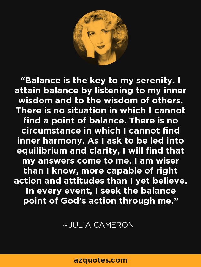 Balance is the key to my serenity. I attain balance by listening to my inner wisdom and to the wisdom of others. There is no situation in which I cannot find a point of balance. There is no circumstance in which I cannot find inner harmony. As I ask to be led into equilibrium and clarity, I will find that my answers come to me. I am wiser than I know, more capable of right action and attitudes than I yet believe. In every event, I seek the balance point of God's action through me. - Julia Cameron