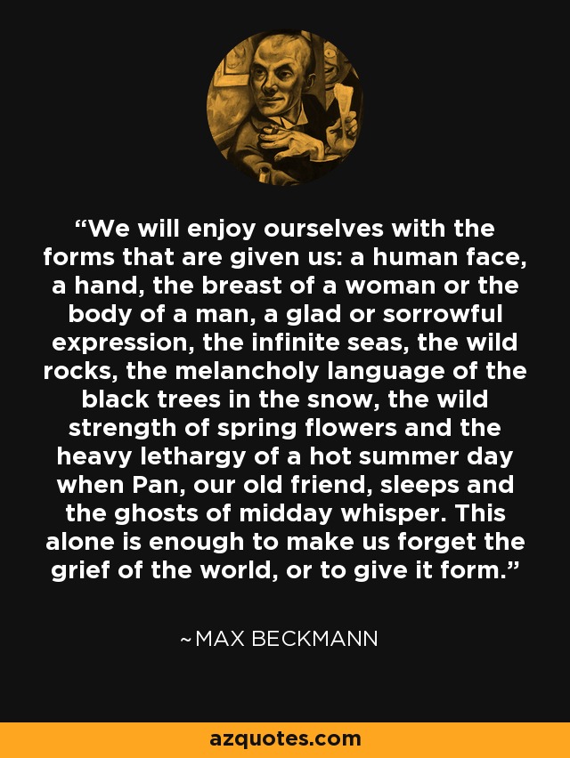 We will enjoy ourselves with the forms that are given us: a human face, a hand, the breast of a woman or the body of a man, a glad or sorrowful expression, the infinite seas, the wild rocks, the melancholy language of the black trees in the snow, the wild strength of spring flowers and the heavy lethargy of a hot summer day when Pan, our old friend, sleeps and the ghosts of midday whisper. This alone is enough to make us forget the grief of the world, or to give it form. - Max Beckmann