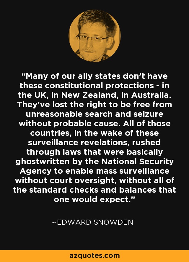 Many of our ally states don't have these constitutional protections - in the UK, in New Zealand, in Australia. They've lost the right to be free from unreasonable search and seizure without probable cause. All of those countries, in the wake of these surveillance revelations, rushed through laws that were basically ghostwritten by the National Security Agency to enable mass surveillance without court oversight, without all of the standard checks and balances that one would expect. - Edward Snowden