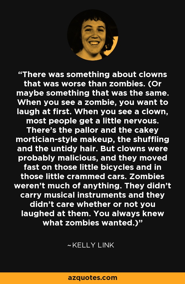 There was something about clowns that was worse than zombies. (Or maybe something that was the same. When you see a zombie, you want to laugh at first. When you see a clown, most people get a little nervous. There's the pallor and the cakey mortician-style makeup, the shuffling and the untidy hair. But clowns were probably malicious, and they moved fast on those little bicycles and in those little crammed cars. Zombies weren't much of anything. They didn't carry musical instruments and they didn't care whether or not you laughed at them. You always knew what zombies wanted.) - Kelly Link