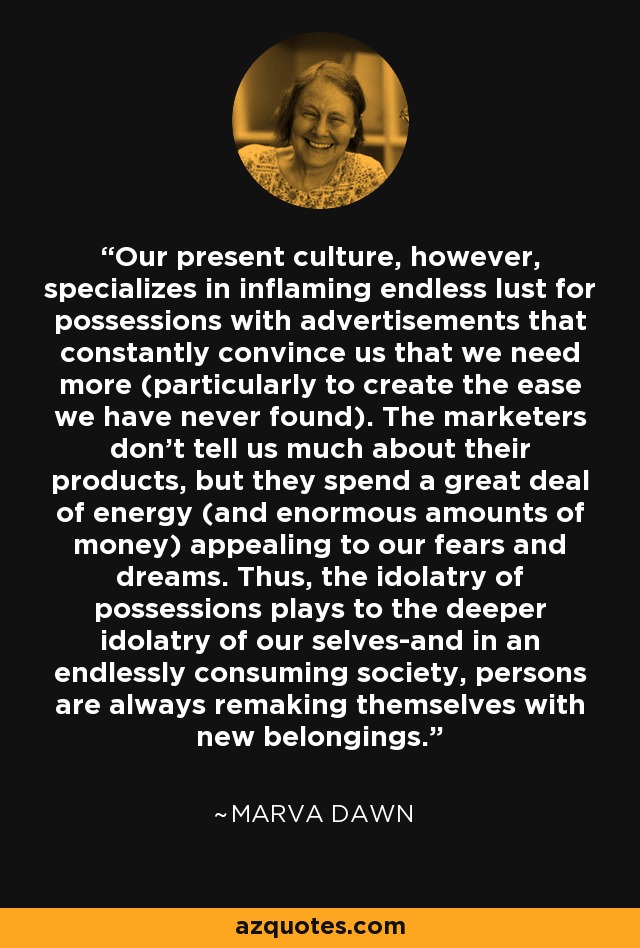 Our present culture, however, specializes in inflaming endless lust for possessions with advertisements that constantly convince us that we need more (particularly to create the ease we have never found). The marketers don't tell us much about their products, but they spend a great deal of energy (and enormous amounts of money) appealing to our fears and dreams. Thus, the idolatry of possessions plays to the deeper idolatry of our selves-and in an endlessly consuming society, persons are always remaking themselves with new belongings. - Marva Dawn