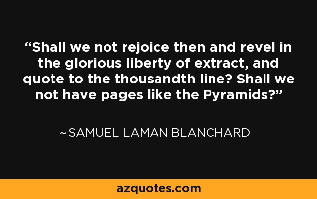 Shall we not rejoice then and revel in the glorious liberty of extract, and quote to the thousandth line? Shall we not have pages like the Pyramids? - Samuel Laman Blanchard