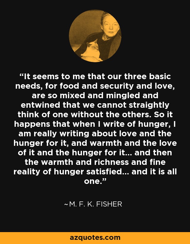 It seems to me that our three basic needs, for food and security and love, are so mixed and mingled and entwined that we cannot straightly think of one without the others. So it happens that when I write of hunger, I am really writing about love and the hunger for it, and warmth and the love of it and the hunger for it… and then the warmth and richness and fine reality of hunger satisfied… and it is all one. - M. F. K. Fisher