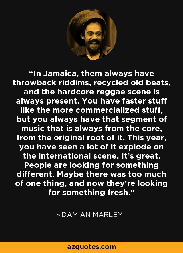 In Jamaica, them always have throwback riddims, recycled old beats, and the hardcore reggae scene is always present. You have faster stuff like the more commercialized stuff, but you always have that segment of music that is always from the core, from the original root of it. This year, you have seen a lot of it explode on the international scene. It's great. People are looking for something different. Maybe there was too much of one thing, and now they're looking for something fresh. - Damian Marley