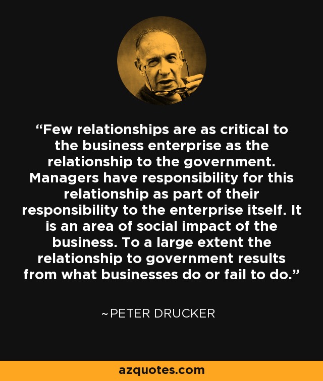 Few relationships are as critical to the business enterprise as the relationship to the government. Managers have responsibility for this relationship as part of their responsibility to the enterprise itself. It is an area of social impact of the business. To a large extent the relationship to government results from what businesses do or fail to do. - Peter Drucker