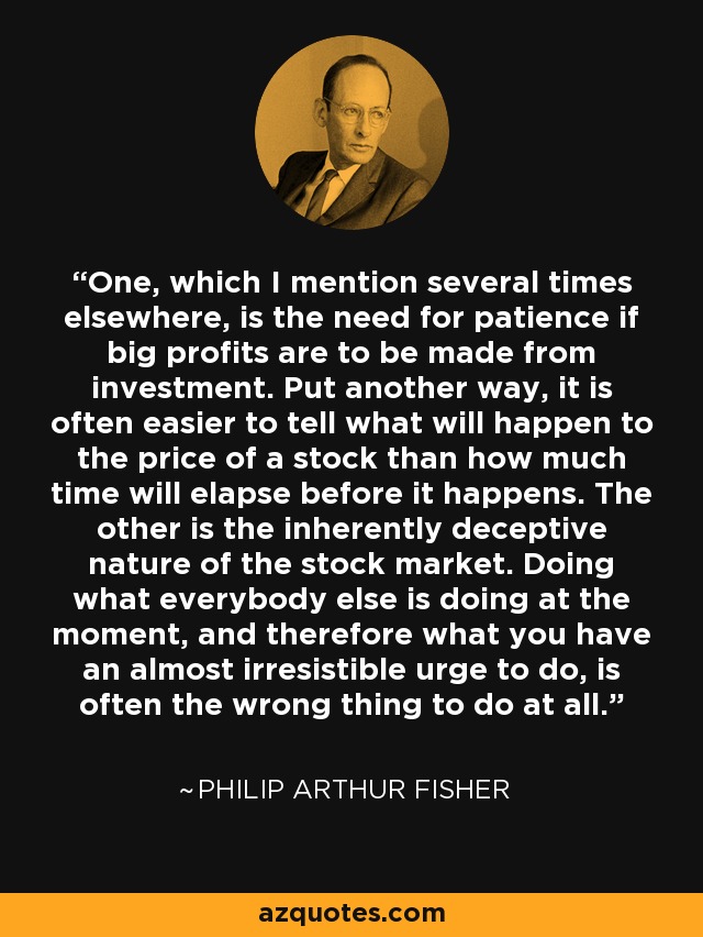 One, which I mention several times elsewhere, is the need for patience if big profits are to be made from investment. Put another way, it is often easier to tell what will happen to the price of a stock than how much time will elapse before it happens. The other is the inherently deceptive nature of the stock market. Doing what everybody else is doing at the moment, and therefore what you have an almost irresistible urge to do, is often the wrong thing to do at all. - Philip Arthur Fisher