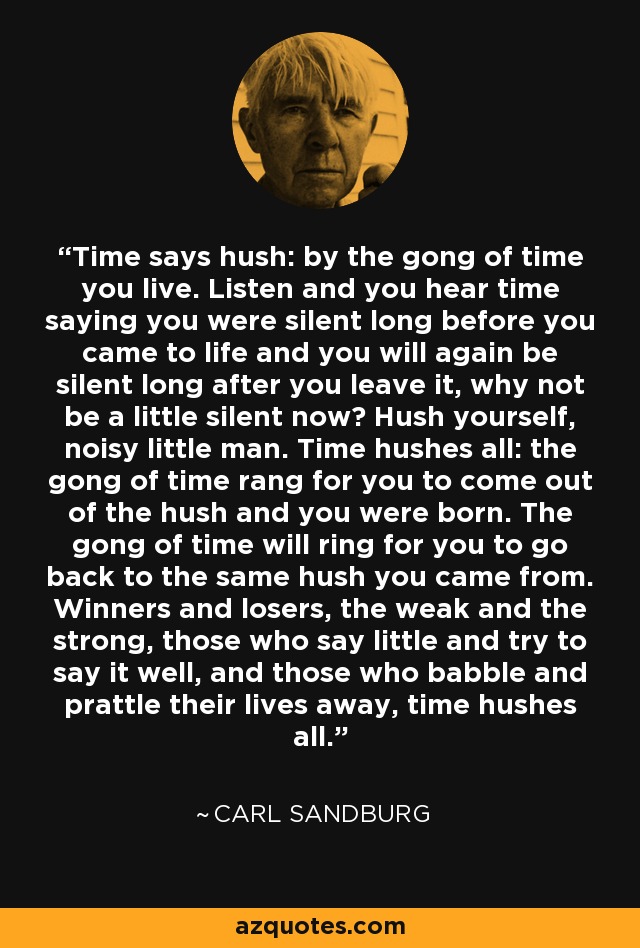 Time says hush: by the gong of time you live. Listen and you hear time saying you were silent long before you came to life and you will again be silent long after you leave it, why not be a little silent now? Hush yourself, noisy little man. Time hushes all: the gong of time rang for you to come out of the hush and you were born. The gong of time will ring for you to go back to the same hush you came from. Winners and losers, the weak and the strong, those who say little and try to say it well, and those who babble and prattle their lives away, time hushes all. - Carl Sandburg