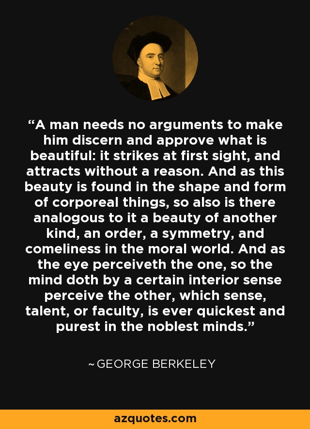 A man needs no arguments to make him discern and approve what is beautiful: it strikes at first sight, and attracts without a reason. And as this beauty is found in the shape and form of corporeal things, so also is there analogous to it a beauty of another kind, an order, a symmetry, and comeliness in the moral world. And as the eye perceiveth the one, so the mind doth by a certain interior sense perceive the other, which sense, talent, or faculty, is ever quickest and purest in the noblest minds. - George Berkeley