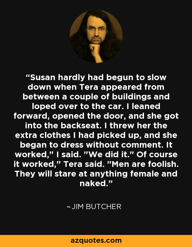 Susan hardly had begun to slow down when Tera appeared from between a couple of buildings and loped over to the car. I leaned forward, opened the door, and she got into the backseat. I threw her the extra clothes I had picked up, and she began to dress without comment. It worked,