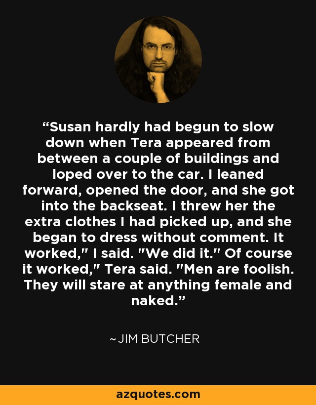 Susan hardly had begun to slow down when Tera appeared from between a couple of buildings and loped over to the car. I leaned forward, opened the door, and she got into the backseat. I threw her the extra clothes I had picked up, and she began to dress without comment. It worked,