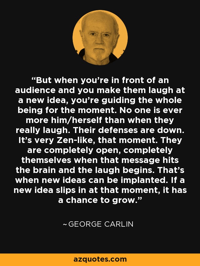 But when you're in front of an audience and you make them laugh at a new idea, you're guiding the whole being for the moment. No one is ever more him/herself than when they really laugh. Their defenses are down. It's very Zen-like, that moment. They are completely open, completely themselves when that message hits the brain and the laugh begins. That's when new ideas can be implanted. If a new idea slips in at that moment, it has a chance to grow. - George Carlin