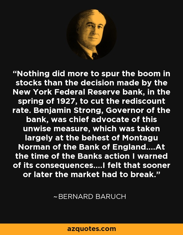 Nothing did more to spur the boom in stocks than the decision made by the New York Federal Reserve bank, in the spring of 1927, to cut the rediscount rate. Benjamin Strong, Governor of the bank, was chief advocate of this unwise measure, which was taken largely at the behest of Montagu Norman of the Bank of England....At the time of the Banks action I warned of its consequences....I felt that sooner or later the market had to break. - Bernard Baruch