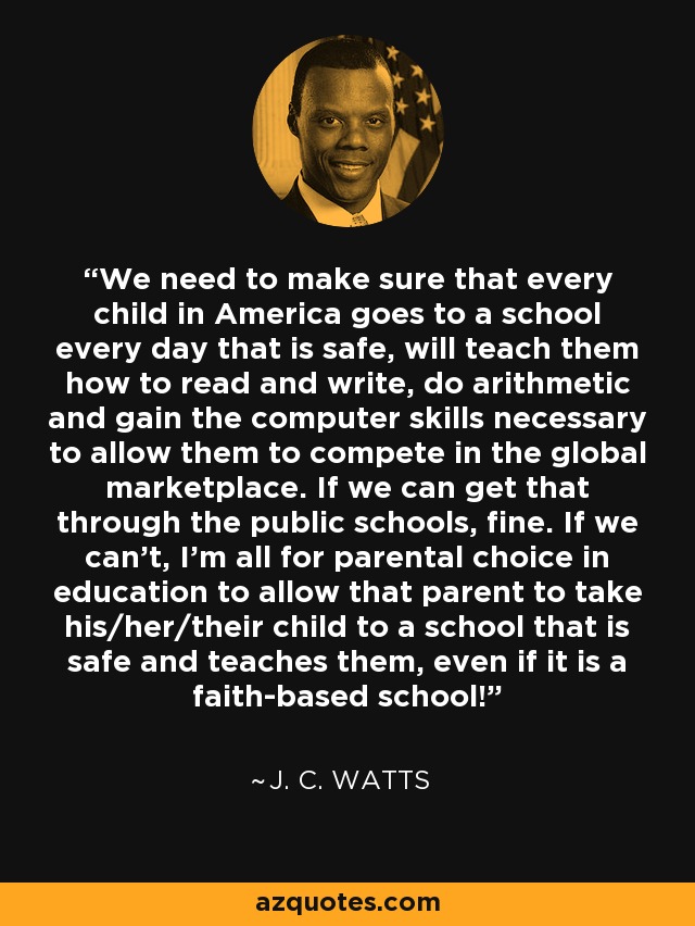 We need to make sure that every child in America goes to a school every day that is safe, will teach them how to read and write, do arithmetic and gain the computer skills necessary to allow them to compete in the global marketplace. If we can get that through the public schools, fine. If we can't, I'm all for parental choice in education to allow that parent to take his/her/their child to a school that is safe and teaches them, even if it is a faith-based school! - J. C. Watts