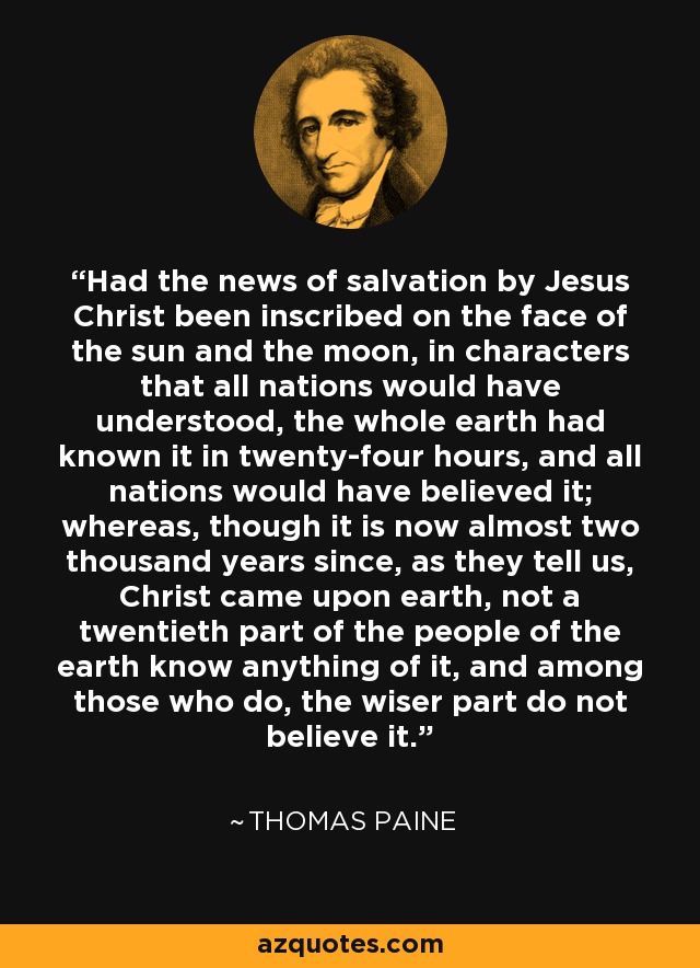 Had the news of salvation by Jesus Christ been inscribed on the face of the sun and the moon, in characters that all nations would have understood, the whole earth had known it in twenty-four hours, and all nations would have believed it; whereas, though it is now almost two thousand years since, as they tell us, Christ came upon earth, not a twentieth part of the people of the earth know anything of it, and among those who do, the wiser part do not believe it. - Thomas Paine