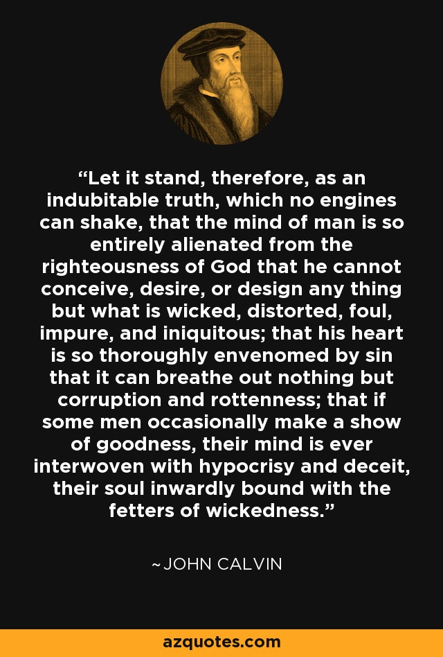 Let it stand, therefore, as an indubitable truth, which no engines can shake, that the mind of man is so entirely alienated from the righteousness of God that he cannot conceive, desire, or design any thing but what is wicked, distorted, foul, impure, and iniquitous; that his heart is so thoroughly envenomed by sin that it can breathe out nothing but corruption and rottenness; that if some men occasionally make a show of goodness, their mind is ever interwoven with hypocrisy and deceit, their soul inwardly bound with the fetters of wickedness. - John Calvin