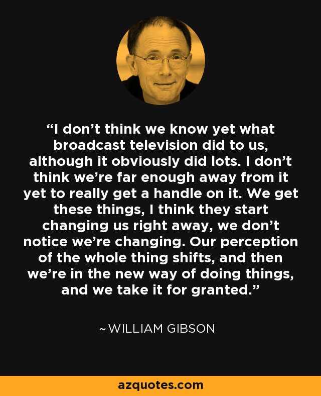 I don't think we know yet what broadcast television did to us, although it obviously did lots. I don't think we're far enough away from it yet to really get a handle on it. We get these things, I think they start changing us right away, we don't notice we're changing. Our perception of the whole thing shifts, and then we're in the new way of doing things, and we take it for granted. - William Gibson