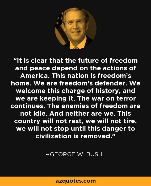 It is clear that the future of freedom and peace depend on the actions of America. This nation is freedom's home. We are freedom's defender. We welcome this charge of history, and we are keeping it. The war on terror continues. The enemies of freedom are not idle. And neither are we. This country will not rest, we will not tire, we will not stop until this danger to civilization is removed. - George W. Bush