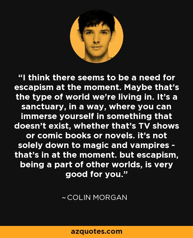 I think there seems to be a need for escapism at the moment. Maybe that's the type of world we're living in. It's a sanctuary, in a way, where you can immerse yourself in something that doesn't exist, whether that's TV shows or comic books or novels. it's not solely down to magic and vampires - that's in at the moment. but escapism, being a part of other worlds, is very good for you. - Colin Morgan