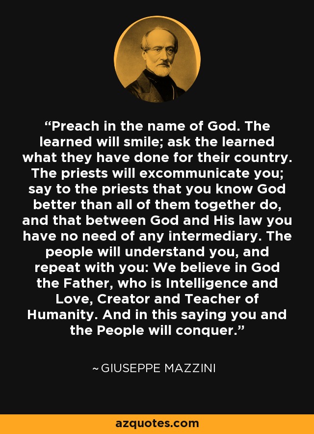 Preach in the name of God. The learned will smile; ask the learned what they have done for their country. The priests will excommunicate you; say to the priests that you know God better than all of them together do, and that between God and His law you have no need of any intermediary. The people will understand you, and repeat with you: We believe in God the Father, who is Intelligence and Love, Creator and Teacher of Humanity. And in this saying you and the People will conquer. - Giuseppe Mazzini