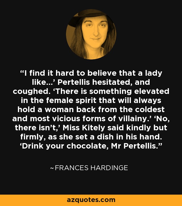 I find it hard to believe that a lady like...’ Pertellis hesitated, and coughed. ‘There is something elevated in the female spirit that will always hold a woman back from the coldest and most vicious forms of villainy.’ ‘No, there isn’t,’ Miss Kitely said kindly but firmly, as she set a dish in his hand. ‘Drink your chocolate, Mr Pertellis. - Frances Hardinge