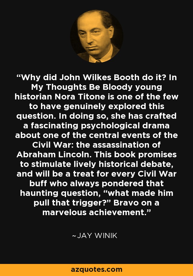 Why did John Wilkes Booth do it? In My Thoughts Be Bloody young historian Nora Titone is one of the few to have genuinely explored this question. In doing so, she has crafted a fascinating psychological drama about one of the central events of the Civil War: the assassination of Abraham Lincoln. This book promises to stimulate lively historical debate, and will be a treat for every Civil War buff who always pondered that haunting question, “what made him pull that trigger?” Bravo on a marvelous achievement. - Jay Winik