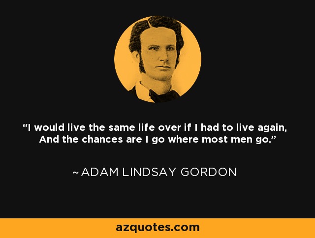 I would live the same life over if I had to live again, And the chances are I go where most men go. - Adam Lindsay Gordon