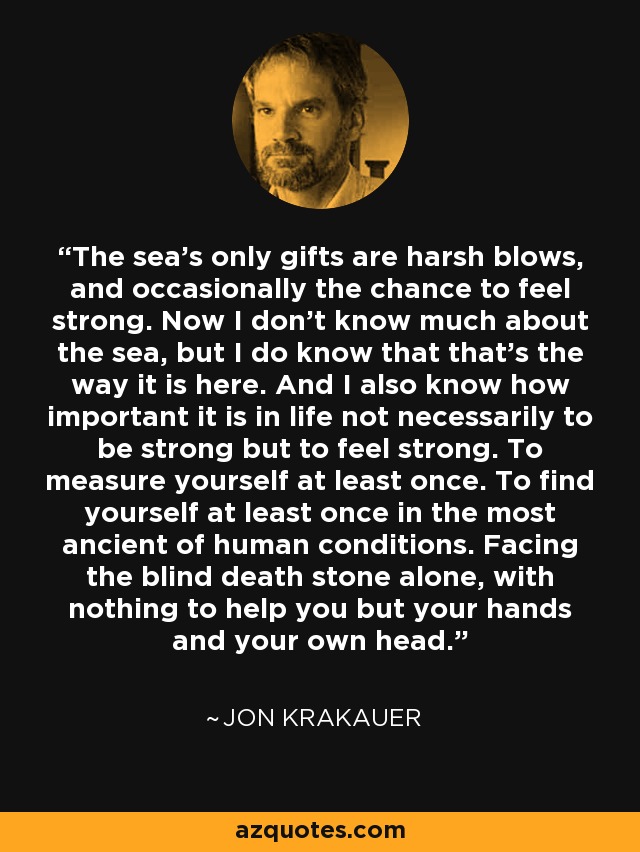 The sea's only gifts are harsh blows, and occasionally the chance to feel strong. Now I don't know much about the sea, but I do know that that's the way it is here. And I also know how important it is in life not necessarily to be strong but to feel strong. To measure yourself at least once. To find yourself at least once in the most ancient of human conditions. Facing the blind death stone alone, with nothing to help you but your hands and your own head. - Jon Krakauer