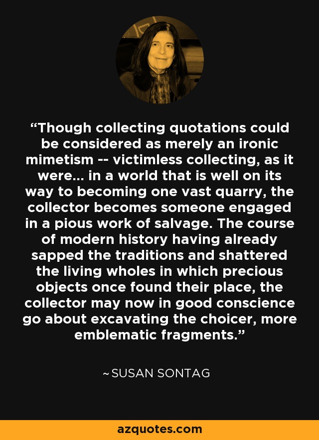 Though collecting quotations could be considered as merely an ironic mimetism -- victimless collecting, as it were... in a world that is well on its way to becoming one vast quarry, the collector becomes someone engaged in a pious work of salvage. The course of modern history having already sapped the traditions and shattered the living wholes in which precious objects once found their place, the collector may now in good conscience go about excavating the choicer, more emblematic fragments. - Susan Sontag