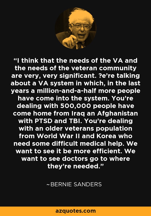 I think that the needs of the VA and the needs of the veteran community are very, very significant. Цe're talking about a VA system in which, in the last years a million-and-a-half more people have come into the system. You're dealing with 500,000 people have come home from Iraq an Afghanistan with PTSD and TBI. You're dealing with an older veterans population from World War II and Korea who need some difficult medical help. We want to see it be more efficient. We want to see doctors go to where they're needed. - Bernie Sanders