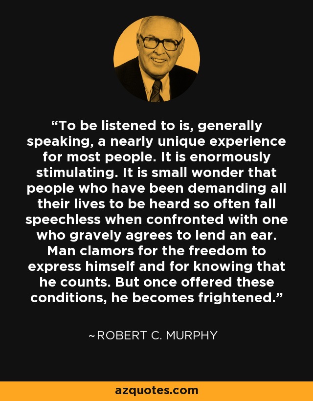 To be listened to is, generally speaking, a nearly unique experience for most people. It is enormously stimulating. It is small wonder that people who have been demanding all their lives to be heard so often fall speechless when confronted with one who gravely agrees to lend an ear. Man clamors for the freedom to express himself and for knowing that he counts. But once offered these conditions, he becomes frightened. - Robert C. Murphy