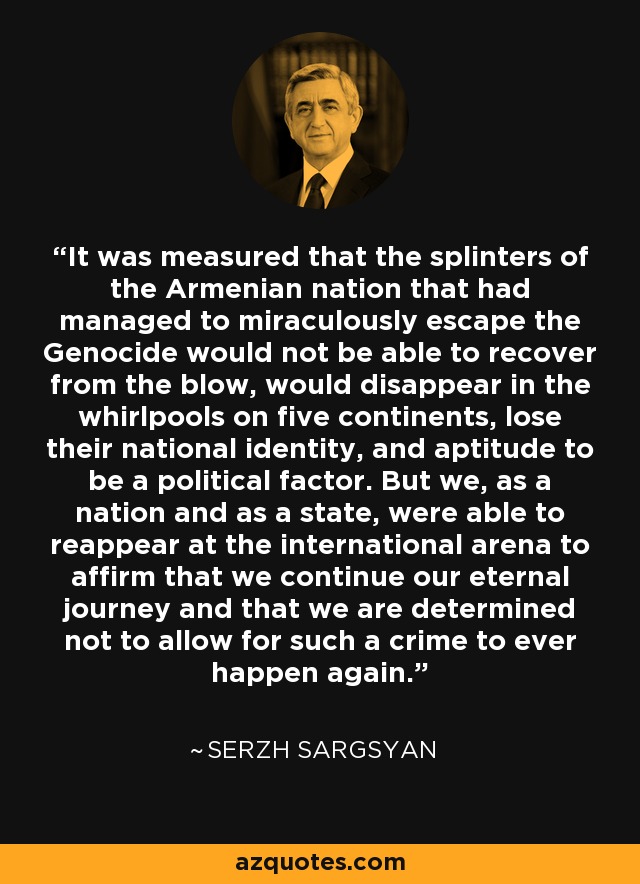 It was measured that the splinters of the Armenian nation that had managed to miraculously escape the Genocide would not be able to recover from the blow, would disappear in the whirlpools on five continents, lose their national identity, and aptitude to be a political factor. But we, as a nation and as a state, were able to reappear at the international arena to affirm that we continue our eternal journey and that we are determined not to allow for such a crime to ever happen again. - Serzh Sargsyan
