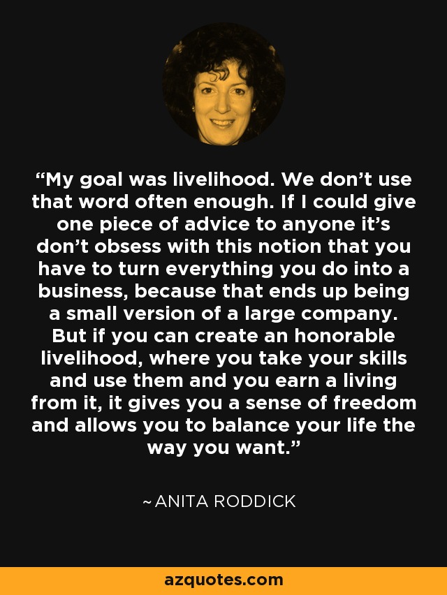 My goal was livelihood. We don't use that word often enough. If I could give one piece of advice to anyone it's don't obsess with this notion that you have to turn everything you do into a business, because that ends up being a small version of a large company. But if you can create an honorable livelihood, where you take your skills and use them and you earn a living from it, it gives you a sense of freedom and allows you to balance your life the way you want. - Anita Roddick