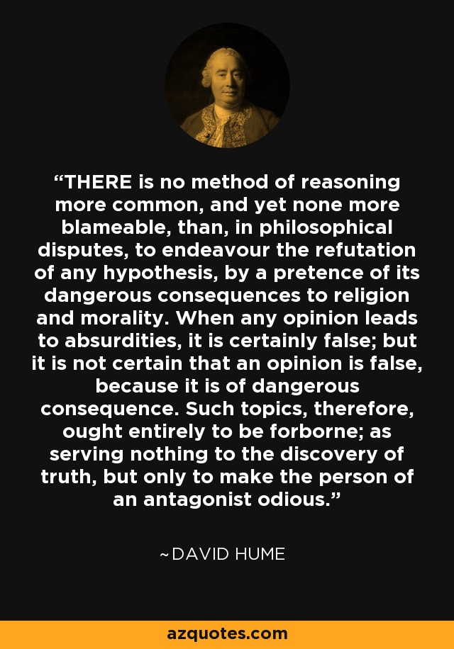 THERE is no method of reasoning more common, and yet none more blameable, than, in philosophical disputes, to endeavour the refutation of any hypothesis, by a pretence of its dangerous consequences to religion and morality. When any opinion leads to absurdities, it is certainly false; but it is not certain that an opinion is false, because it is of dangerous consequence. Such topics, therefore, ought entirely to be forborne; as serving nothing to the discovery of truth, but only to make the person of an antagonist odious. - David Hume