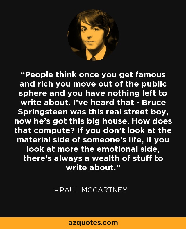 People think once you get famous and rich you move out of the public sphere and you have nothing left to write about. I've heard that - Bruce Springsteen was this real street boy, now he's got this big house. How does that compute? If you don't look at the material side of someone's life, if you look at more the emotional side, there's always a wealth of stuff to write about. - Paul McCartney