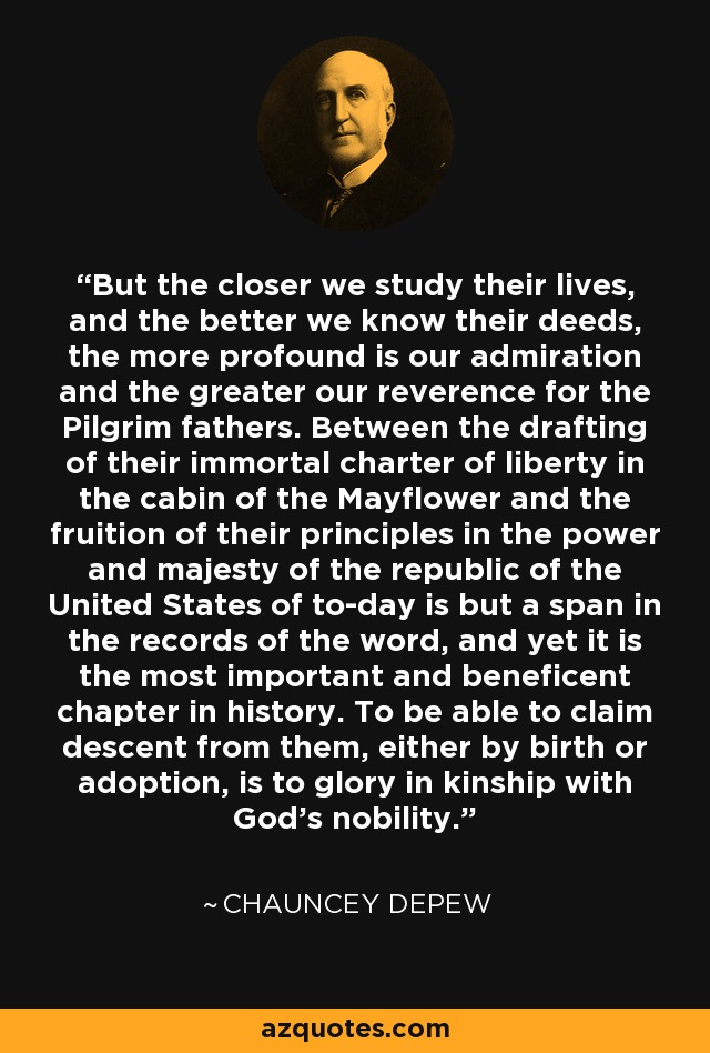 But the closer we study their lives, and the better we know their deeds, the more profound is our admiration and the greater our reverence for the Pilgrim fathers. Between the drafting of their immortal charter of liberty in the cabin of the Mayflower and the fruition of their principles in the power and majesty of the republic of the United States of to-day is but a span in the records of the word, and yet it is the most important and beneficent chapter in history. To be able to claim descent from them, either by birth or adoption, is to glory in kinship with God's nobility. - Chauncey Depew