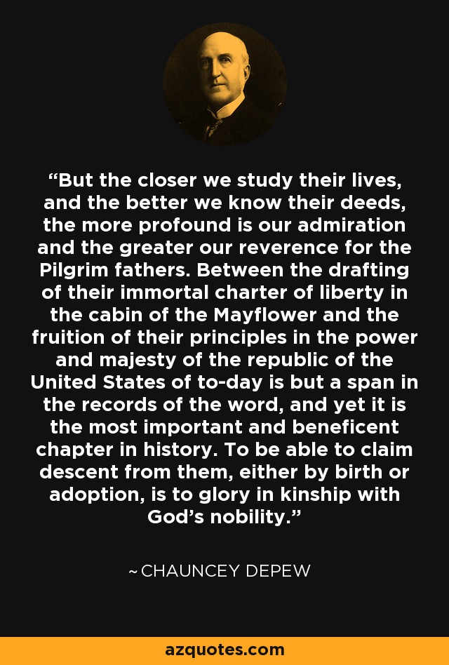 But the closer we study their lives, and the better we know their deeds, the more profound is our admiration and the greater our reverence for the Pilgrim fathers. Between the drafting of their immortal charter of liberty in the cabin of the Mayflower and the fruition of their principles in the power and majesty of the republic of the United States of to-day is but a span in the records of the word, and yet it is the most important and beneficent chapter in history. To be able to claim descent from them, either by birth or adoption, is to glory in kinship with God's nobility. - Chauncey Depew