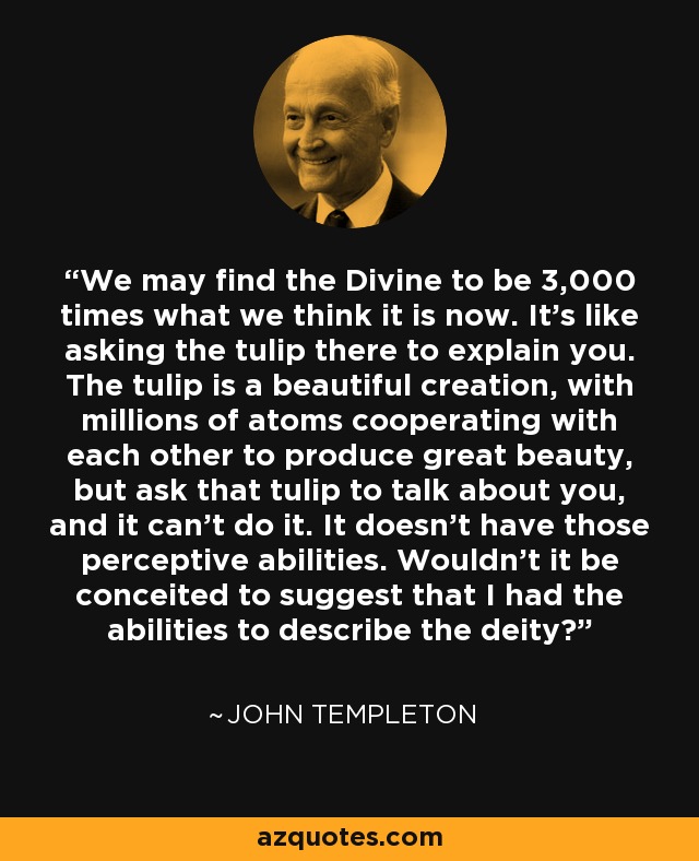 We may find the Divine to be 3,000 times what we think it is now. It's like asking the tulip there to explain you. The tulip is a beautiful creation, with millions of atoms cooperating with each other to produce great beauty, but ask that tulip to talk about you, and it can't do it. It doesn't have those perceptive abilities. Wouldn't it be conceited to suggest that I had the abilities to describe the deity? - John Templeton