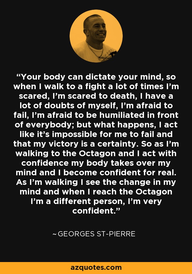 Your body can dictate your mind, so when I walk to a fight a lot of times I'm scared, I'm scared to death, I have a lot of doubts of myself, I'm afraid to fail, I'm afraid to be humiliated in front of everybody; but what happens, I act like it's impossible for me to fail and that my victory is a certainty. So as I'm walking to the Octagon and I act with confidence my body takes over my mind and I become confident for real. As I'm walking I see the change in my mind and when I reach the Octagon I'm a different person, I'm very confident. - Georges St-Pierre